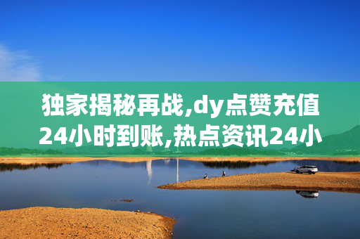 独家揭秘再战,dy点赞充值24小时到账,热点资讯24小时内轻松充值DY点赞 快速到账不等待！