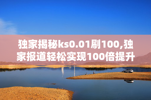 独家揭秘ks0.01刷100,独家报道轻松实现100倍提升的秘密技巧揭秘！！